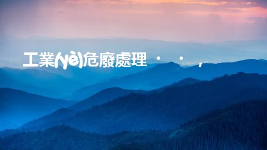 工業(yè)危廢處理，綠色守護(hù)者，護(hù)航美麗家園